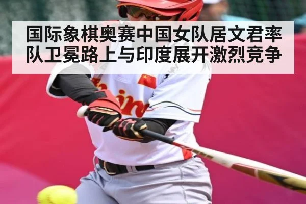 国际象棋奥赛中国女队居文君率队卫冕路上与印度展开激烈竞争 - kaiyun