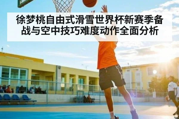 徐梦桃自由式滑雪世界杯新赛季备战与空中技巧难度动作全面分析