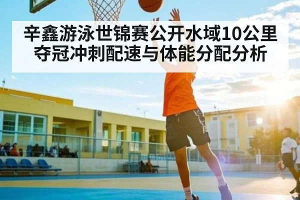 辛鑫游泳世锦赛公开水域10公里夺冠冲刺配速与体能分配分析（kaiyun）